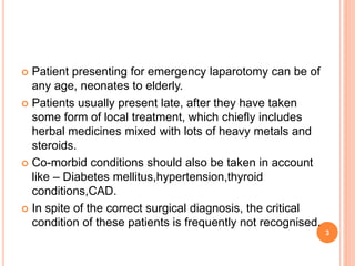  Patient presenting for emergency laparotomy can be of
any age, neonates to elderly.
 Patients usually present late, after they have taken
some form of local treatment, which chiefly includes
herbal medicines mixed with lots of heavy metals and
steroids.
 Co-morbid conditions should also be taken in account
like – Diabetes mellitus,hypertension,thyroid
conditions,CAD.
 In spite of the correct surgical diagnosis, the critical
condition of these patients is frequently not recognised.
3
 