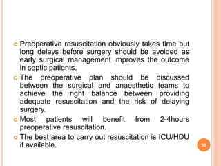  Preoperative resuscitation obviously takes time but
long delays before surgery should be avoided as
early surgical management improves the outcome
in septic patients.
 The preoperative plan should be discussed
between the surgical and anaesthetic teams to
achieve the right balance between providing
adequate resuscitation and the risk of delaying
surgery.
 Most patients will benefit from 2-4hours
preoperative resuscitation.
 The best area to carry out resuscitation is ICU/HDU
if available. 30
 