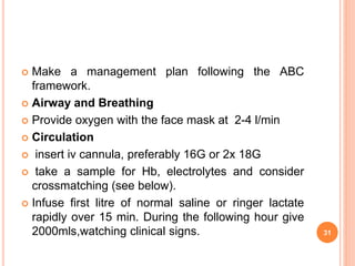  Make a management plan following the ABC
framework.
 Airway and Breathing
 Provide oxygen with the face mask at 2-4 l/min
 Circulation
 insert iv cannula, preferably 16G or 2x 18G
 take a sample for Hb, electrolytes and consider
crossmatching (see below).
 Infuse first litre of normal saline or ringer lactate
rapidly over 15 min. During the following hour give
2000mls,watching clinical signs. 31
 