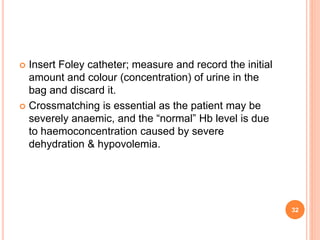  Insert Foley catheter; measure and record the initial
amount and colour (concentration) of urine in the
bag and discard it.
 Crossmatching is essential as the patient may be
severely anaemic, and the “normal” Hb level is due
to haemoconcentration caused by severe
dehydration & hypovolemia.
32
 