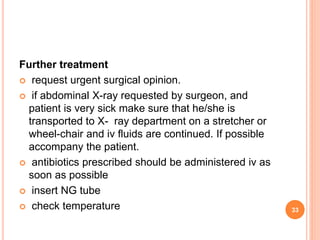 Further treatment
 request urgent surgical opinion.
 if abdominal X-ray requested by surgeon, and
patient is very sick make sure that he/she is
transported to X- ray department on a stretcher or
wheel-chair and iv fluids are continued. If possible
accompany the patient.
 antibiotics prescribed should be administered iv as
soon as possible
 insert NG tube
 check temperature 33
 