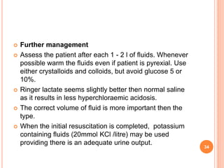 Further management
 Assess the patient after each 1 - 2 l of fluids. Whenever
possible warm the fluids even if patient is pyrexial. Use
either crystalloids and colloids, but avoid glucose 5 or
10%.
 Ringer lactate seems slightly better then normal saline
as it results in less hyperchloraemic acidosis.
 The correct volume of fluid is more important then the
type.
 When the initial resuscitation is completed, potassium
containing fluids (20mmol KCl /litre) may be used
providing there is an adequate urine output.
34
 
