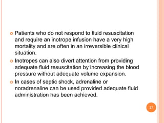  Patients who do not respond to fluid resuscitation
and require an inotrope infusion have a very high
mortality and are often in an irreversible clinical
situation.
 Inotropes can also divert attention from providing
adequate fluid resuscitation by increasing the blood
pressure without adequate volume expansion.
 In cases of septic shock, adrenaline or
noradrenaline can be used provided adequate fluid
administration has been achieved.
37
 