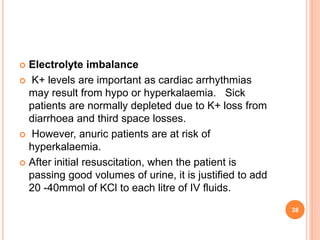  Electrolyte imbalance
 K+ levels are important as cardiac arrhythmias
may result from hypo or hyperkalaemia. Sick
patients are normally depleted due to K+ loss from
diarrhoea and third space losses.
 However, anuric patients are at risk of
hyperkalaemia.
 After initial resuscitation, when the patient is
passing good volumes of urine, it is justified to add
20 -40mmol of KCl to each litre of IV fluids.
38
 