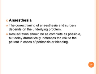  Anaesthesia
 The correct timing of anaesthesia and surgery
depends on the underlying problem.
 Resuscitation should be as complete as possible,
but delay dramatically increases the risk to the
patient in cases of peritonitis or bleeding.
39
 