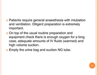  Patients require general anaesthesia with intubation
and ventilation. Diligent preparation is extremely
important.
 On top of the usual routine preparation and
equipment check there is enough oxygen for a long
case, adequate amounts of IV fluids (warmed) and
high volume suction.
 Empty the urine bag and suction NG tube.
41
 