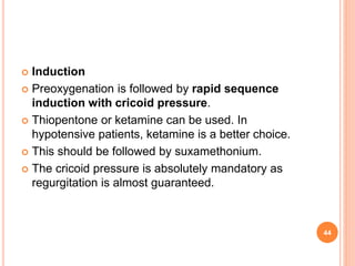  Induction
 Preoxygenation is followed by rapid sequence
induction with cricoid pressure.
 Thiopentone or ketamine can be used. In
hypotensive patients, ketamine is a better choice.
 This should be followed by suxamethonium.
 The cricoid pressure is absolutely mandatory as
regurgitation is almost guaranteed.
44
 