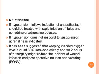  Maintenance
 If hypotension follows induction of anaesthesia, it
should be treated with rapid infusion of fluids and
ephedrine or adrenaline boluses.
 If hypotension does not respond to vasopressor,
adrenaline is indicated.
 It has been suggested that keeping inspired oxygen
level around 80% intra-operatively and for 2 hours
after surgery might reduce the incident of wound
infection and post operative nausea and vomiting
(PONV).
45
 