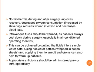  Normothermia during and after surgery improves
recovery, decreases oxygen consumption (increased by
shivering), reduces wound infection and decreases
blood loss.
 Intravenous fluids should be warmed, as patients always
cool down during surgery, especially in air-conditioned
operating theatres.
 This can be achieved by putting the fluids into a simple
water bath. Using hot-water bottles (wrapped in cotton
sheets) and applying them to armpit and groins can also
help to warm up patients.
 Appropriate antibiotics should be administered pre- or
intra-operatively 47
 