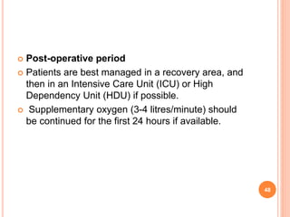  Post-operative period
 Patients are best managed in a recovery area, and
then in an Intensive Care Unit (ICU) or High
Dependency Unit (HDU) if possible.
 Supplementary oxygen (3-4 litres/minute) should
be continued for the first 24 hours if available.
48
 