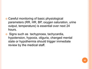  Careful monitoring of basic physiological
parameters (RR, HR, BP, oxygen saturation, urine
output, temperature) is essential over next 24
hours.
 Signs such as tachypnoea, tachycardia,
hypotension, hypoxia, oliguria, changed mental
state or hypothermia should trigger immediate
review by the medical staff.
49
 