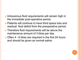  Intravenous fluid requirements will remain high in
the immediate post-operative period.
 Patients will continue to have third space loss and
residual fluid deficit from the preoperative period.
 Therefore fluid requirements will be above the
maintenance amount of 3 litres per day.
 Often 4 - 6 litres are required in the first 24 hours
and should be given as normal saline.
51
 