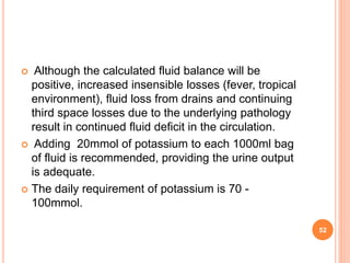  Although the calculated fluid balance will be
positive, increased insensible losses (fever, tropical
environment), fluid loss from drains and continuing
third space losses due to the underlying pathology
result in continued fluid deficit in the circulation.
 Adding 20mmol of potassium to each 1000ml bag
of fluid is recommended, providing the urine output
is adequate.
 The daily requirement of potassium is 70 -
100mmol.
52
 