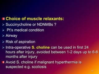 Choice of muscle relaxants:
 Succinycholine or NDNMBs ?
 Pt’s medical condition
 Airway
 Risk of aspiration
 Intra-operative S. choline can be used in first 24
hours after injury, avoided between 1-2 days up to 6-8
months after injury
Avoid S. choline if malignant hyperthermia is
suspected e.g. scoliosis
11
 
