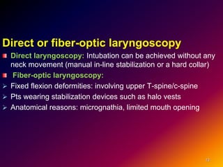Direct or fiber-optic laryngoscopy
Direct laryngoscopy: Intubation can be achieved without any
neck movement (manual in-line stabilization or a hard collar)
Fiber-optic laryngoscopy:
 Fixed flexion deformities: involving upper T-spine/c-spine
 Pts wearing stabilization devices such as halo vests
 Anatomical reasons: micrognathia, limited mouth opening
13
 