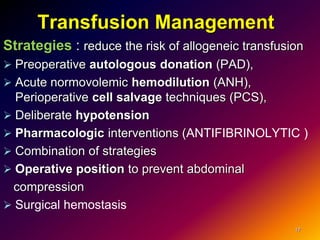 Transfusion Management
Strategies : reduce the risk of allogeneic transfusion
 Preoperative autologous donation (PAD),
 Acute normovolemic hemodilution (ANH),
Perioperative cell salvage techniques (PCS),
 Deliberate hypotension
 Pharmacologic interventions (ANTIFIBRINOLYTIC )
 Combination of strategies
 Operative position to prevent abdominal
compression
 Surgical hemostasis
17
 