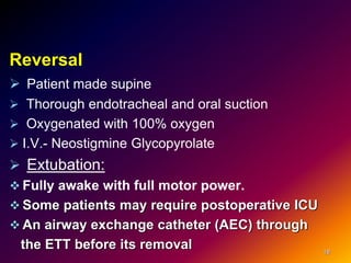 Reversal
 Patient made supine
 Thorough endotracheal and oral suction
 Oxygenated with 100% oxygen
 I.V.- Neostigmine Glycopyrolate
 Extubation:
 Fully awake with full motor power.
 Some patients may require postoperative ICU
 An airway exchange catheter (AEC) through
the ETT before its removal 18
 