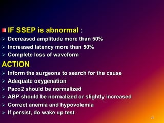 IF SSEP is abnormal :
 Decreased amplitude more than 50%
 Increased latency more than 50%
 Complete loss of waveform
ACTION
 Inform the surgeons to search for the cause
 Adequate oxygenation
 Paco2 should be normalized
 ABP should be normalized or slightly increased
 Correct anemia and hypovolemia
 If persist, do wake up test
21
 