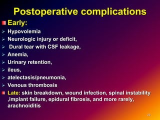 Postoperative complications
Early:
 Hypovolemia
 Neurologic injury or deficit,
 Dural tear with CSF leakage,
 Anemia,
 Urinary retention,
 ileus,
 atelectasis/pneumonia,
 Venous thrombosis
Late: skin breakdown, wound infection, spinal instability
,implant failure, epidural fibrosis, and more rarely,
arachnoiditis
23
 