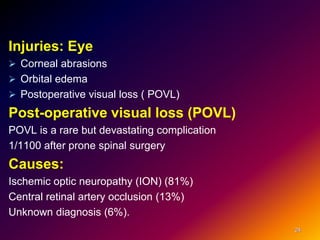 Injuries: Eye
 Corneal abrasions
 Orbital edema
 Postoperative visual loss ( POVL)
Post-operative visual loss (POVL)
POVL is a rare but devastating complication
1/1100 after prone spinal surgery
Causes:
Ischemic optic neuropathy (ION) (81%)
Central retinal artery occlusion (13%)
Unknown diagnosis (6%).
24
 