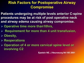 Risk Factors for Postoperative Airway
Compromise
Patients undergoing multiple levels anterior C-spine
procedures may be at risk of post operative neck
and airway edema causing airway compromise.
 Operative time more than10hrs,
 Requirement for more than 4 unit transfusion,
 Obesity,
 Reoperations
 Operation of 4 or more cervical spine level or
involving C2
Epstein NE. J Neurosurg 94:185 2001
 