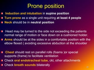 Prone position
Induction and intubation in supine position
Turn prone as a single unit requiring at least 4 people
Neck should be in neutral position
Head may be turned to the side not exceeding the patients
normal range of motion or face down on a cushioned holder.
Arms should be at the sides in a comfortable position with the
elbow flexed ( avoiding excessive abduction at the shoulder
Chest should rest on parallel rolls (foams )or special
supports (frame) to facilitate ventilation
Check oral endotracheal tube, ckt, other attachments
Check breath sounds bilaterally
28
 
