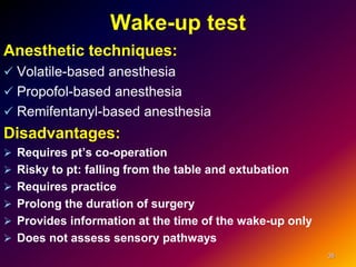 Wake-up test
Anesthetic techniques:
 Volatile-based anesthesia
 Propofol-based anesthesia
 Remifentanyl-based anesthesia
Disadvantages:
 Requires pt’s co-operation
 Risky to pt: falling from the table and extubation
 Requires practice
 Prolong the duration of surgery
 Provides information at the time of the wake-up only
 Does not assess sensory pathways
35
 