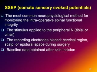 SSEP (somato sensory evoked potentials)
 The most common neurophysiological method for
monitoring the intra-operative spinal functional
integrity
 The stimulus applied to the peripheral N (tibial or
ulnar)
 The recording electrodes placed: cervical region,
scalp, or epidural space during surgery
 Baseline data obtained after skin incision
36
 