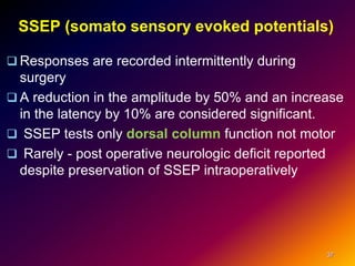 SSEP (somato sensory evoked potentials)
 Responses are recorded intermittently during
surgery
 A reduction in the amplitude by 50% and an increase
in the latency by 10% are considered significant.
 SSEP tests only dorsal column function not motor
 Rarely - post operative neurologic deficit reported
despite preservation of SSEP intraoperatively
37
 