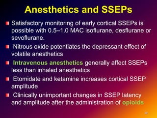 Anesthetics and SSEPs
Satisfactory monitoring of early cortical SSEPs is
possible with 0.5–1.0 MAC isoflurane, desflurane or
sevoflurane.
Nitrous oxide potentiates the depressant effect of
volatile anesthetics
Intravenous anesthetics generally affect SSEPs
less than inhaled anesthetics
Etomidate and ketamine increases cortical SSEP
amplitude
Clinically unimportant changes in SSEP latency
and amplitude after the administration of opioids
39
 