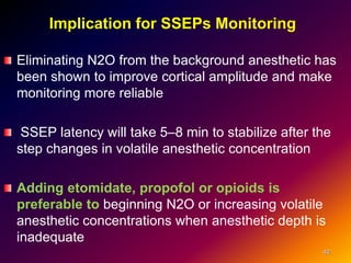 Implication for SSEPs Monitoring
Eliminating N2O from the background anesthetic has
been shown to improve cortical amplitude and make
monitoring more reliable
SSEP latency will take 5–8 min to stabilize after the
step changes in volatile anesthetic concentration
Adding etomidate, propofol or opioids is
preferable to beginning N2O or increasing volatile
anesthetic concentrations when anesthetic depth is
inadequate
40
 