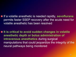 If a volatile anesthetic is needed rapidly, sevoflurane
permits faster SSEP recovery after the acute need for
volatile anesthetic has been resolved
It is critical to avoid sudden changes in volatile
anesthetic depth or bolus administration of
intravenous anesthetics during surgical
manipulations that could jeopardize the integrity of the
neural pathways being monitored
41
 
