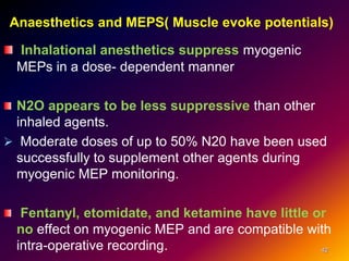 Anaesthetics and MEPS( Muscle evoke potentials)
Inhalational anesthetics suppress myogenic
MEPs in a dose- dependent manner
N2O appears to be less suppressive than other
inhaled agents.
 Moderate doses of up to 50% N20 have been used
successfully to supplement other agents during
myogenic MEP monitoring.
Fentanyl, etomidate, and ketamine have little or
no effect on myogenic MEP and are compatible with
intra-operative recording. 42
 