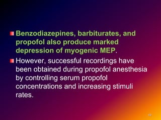 Benzodiazepines, barbiturates, and
propofol also produce marked
depression of myogenic MEP.
However, successful recordings have
been obtained during propofol anesthesia
by controlling serum propofol
concentrations and increasing stimuli
rates.
43
 