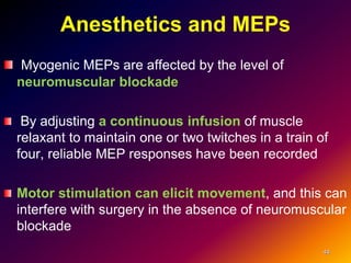 Anesthetics and MEPs
Myogenic MEPs are affected by the level of
neuromuscular blockade
By adjusting a continuous infusion of muscle
relaxant to maintain one or two twitches in a train of
four, reliable MEP responses have been recorded
Motor stimulation can elicit movement, and this can
interfere with surgery in the absence of neuromuscular
blockade
44
 