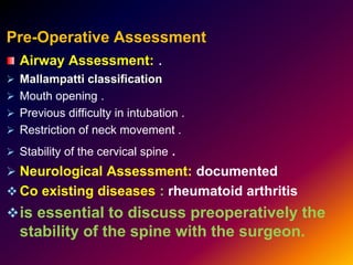Pre-Operative Assessment
Airway Assessment: .
 Mallampatti classification
 Mouth opening .
 Previous difficulty in intubation .
 Restriction of neck movement .
 Stability of the cervical spine .
 Neurological Assessment: documented
 Co existing diseases : rheumatoid arthritis
is essential to discuss preoperatively the
stability of the spine with the surgeon.
 
