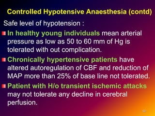 Controlled Hypotensive Anaesthesia (contd)
Safe level of hypotension :
In healthy young individuals mean arterial
pressure as low as 50 to 60 mm of Hg is
tolerated with out complication.
Chronically hypertensive patients have
altered autoregulation of CBF and reduction of
MAP more than 25% of base line not tolerated.
Patient with H/o transient ischemic attacks
may not tolerate any decline in cerebral
perfusion.
50
 
