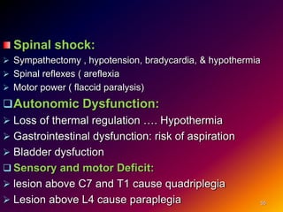 Spinal shock:
 Sympathectomy , hypotension, bradycardia, & hypothermia
 Spinal reflexes ( areflexia
 Motor power ( flaccid paralysis)
Autonomic Dysfunction:
 Loss of thermal regulation …. Hypothermia
 Gastrointestinal dysfunction: risk of aspiration
 Bladder dysfuction
 Sensory and motor Deficit:
 lesion above C7 and T1 cause quadriplegia
 Lesion above L4 cause paraplegia 55
 