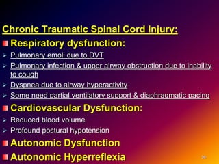 Chronic Traumatic Spinal Cord Injury:
Respiratory dysfunction:
 Pulmonary emoli due to DVT
 Pulmonary infection & upper airway obstruction due to inability
to cough
 Dyspnea due to airway hyperactivity
 Some need partial ventilatory support & diaphragmatic pacing
Cardiovascular Dysfunction:
 Reduced blood volume
 Profound postural hypotension
Autonomic Dysfunction
Autonomic Hyperreflexia 56
 