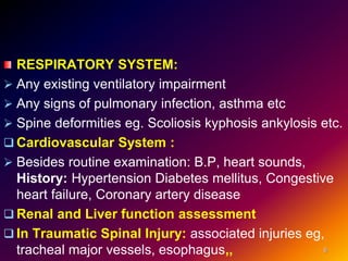 RESPIRATORY SYSTEM:
 Any existing ventilatory impairment
 Any signs of pulmonary infection, asthma etc
 Spine deformities eg. Scoliosis kyphosis ankylosis etc.
 Cardiovascular System :
 Besides routine examination: B.P, heart sounds,
History: Hypertension Diabetes mellitus, Congestive
heart failure, Coronary artery disease
 Renal and Liver function assessment
 In Traumatic Spinal Injury: associated injuries eg,
tracheal major vessels, esophagus,, 6
 