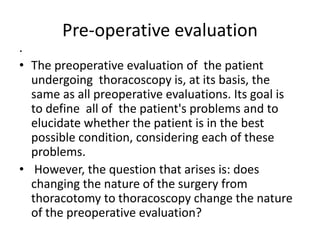 Pre-operative evaluation
.
• The preoperative evaluation of the patient
undergoing thoracoscopy is, at its basis, the
same as all preoperative evaluations. Its goal is
to define all of the patient's problems and to
elucidate whether the patient is in the best
possible condition, considering each of these
problems.
• However, the question that arises is: does
changing the nature of the surgery from
thoracotomy to thoracoscopy change the nature
of the preoperative evaluation?
 