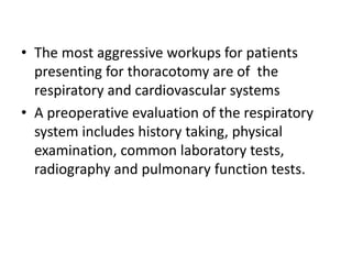 • The most aggressive workups for patients
presenting for thoracotomy are of the
respiratory and cardiovascular systems
• A preoperative evaluation of the respiratory
system includes history taking, physical
examination, common laboratory tests,
radiography and pulmonary function tests.
 