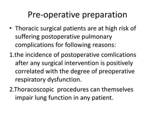 Pre-operative preparation
• Thoracic surgical patients are at high risk of
suffering postoperative pulmonary
complications for following reasons:
1.the incidence of postoperative comlications
after any surgical intervention is positively
correlated with the degree of preoperative
respiratory dysfunction.
2.Thoracoscopic procedures can themselves
impair lung function in any patient.
 