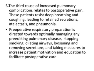 3.The third cause of increased pulmonary
complications relates to postoperative pain.
These patients resist deep breathing and
coughing, leading to retained secretions,
atelectasis, and pneumonia.
• Preoperative respiratory preparation is
directed towards optimally managing any
preexisting pulmonary disease, stopping
smoking, dilating airways, loosening and
removing secretions, and taking measures to
increase patient motivation and education to
facilitate postoperative care.
 