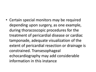 • Certain special monitors may be required
depending upon surgery, as one example,
during thoracoscopic procedures for the
treatment of pericardial disease or cardiac
tamponade, adequate visualization of the
extent of pericardial resection or drainage is
constrained. Transesophageal
echocardiography may add considerable
information in this instance
 