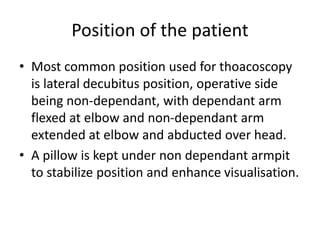 Position of the patient
• Most common position used for thoacoscopy
is lateral decubitus position, operative side
being non-dependant, with dependant arm
flexed at elbow and non-dependant arm
extended at elbow and abducted over head.
• A pillow is kept under non dependant armpit
to stabilize position and enhance visualisation.
 