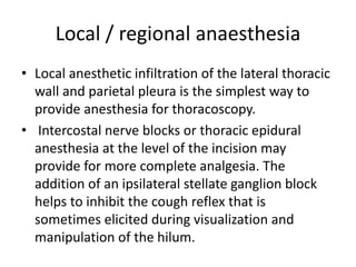 Local / regional anaesthesia
• Local anesthetic infiltration of the lateral thoracic
wall and parietal pleura is the simplest way to
provide anesthesia for thoracoscopy.
• Intercostal nerve blocks or thoracic epidural
anesthesia at the level of the incision may
provide for more complete analgesia. The
addition of an ipsilateral stellate ganglion block
helps to inhibit the cough reflex that is
sometimes elicited during visualization and
manipulation of the hilum.
 