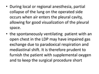 • During local or regional anesthesia, partial
collapse of the lung on the operated side
occurs when air enters the pleural cavity,
allowing for good visualization of the pleural
space.
• the spontaneously ventilating patient with an
open chest in the LDP may have impaired gas
exchange due to paradoxical respiration and
mediastinal shift. It is therefore prudent to
furnish the patient with supplemental oxygen
and to keep the surgical procedure short
 
