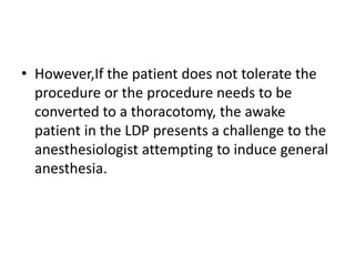 • However,If the patient does not tolerate the
procedure or the procedure needs to be
converted to a thoracotomy, the awake
patient in the LDP presents a challenge to the
anesthesiologist attempting to induce general
anesthesia.
 
