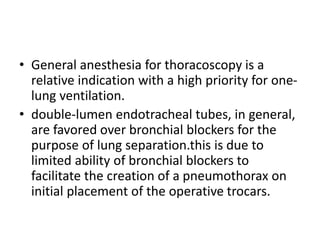 • General anesthesia for thoracoscopy is a
relative indication with a high priority for one-
lung ventilation.
• double-lumen endotracheal tubes, in general,
are favored over bronchial blockers for the
purpose of lung separation.this is due to
limited ability of bronchial blockers to
facilitate the creation of a pneumothorax on
initial placement of the operative trocars.
 
